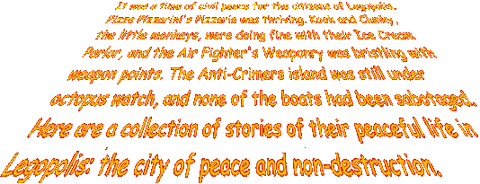 It was a time of civil peace for the citizens of Legopolis. Pizza Pizzarini's Pizzaria was thriving. Kook and Clunky, the little monkeys, were doing fine with their Ice Cream Parlor, and the Air Fighter's Weaponry was bristling with weapon points. The Anti-Crimers island was still under octopus watch, and none of the boats had been sabotaged. Here are a collection of stories of their peaceful life in Legopolis: the city of peace and non-destruction.